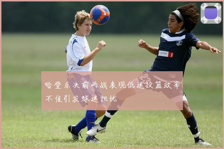 哈登东决前两战表现低迷投篮效率不佳引发球迷担忧