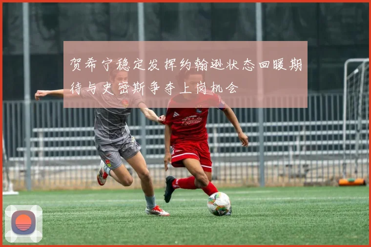 贺希宁稳定发挥约翰逊状态回暖期待与史密斯争夺上岗机会