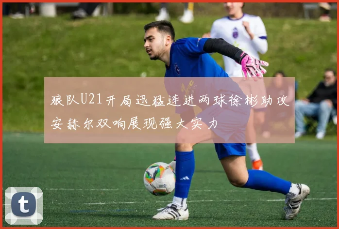 狼队U21开局迅猛连进两球徐彬助攻安赫尔双响展现强大实力