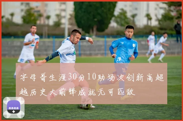字母哥生涯30分10助场次创新高超越历史大前锋成就无可匹敌