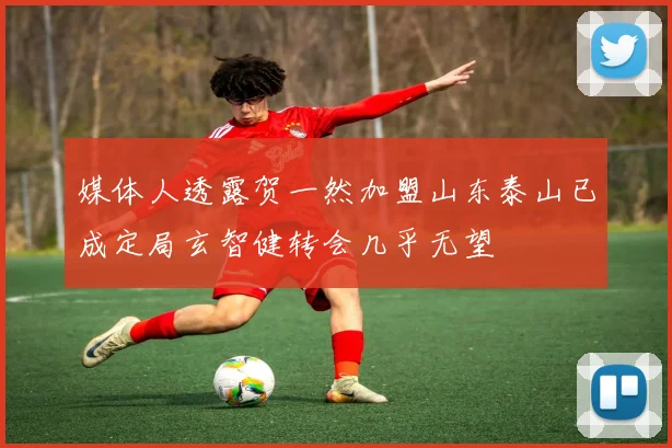 媒体人透露贺一然加盟山东泰山已成定局玄智健转会几乎无望