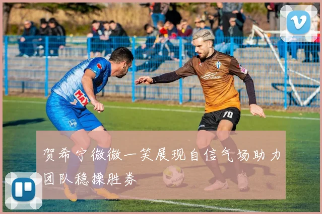 贺希宁微微一笑展现自信气场助力团队稳操胜券