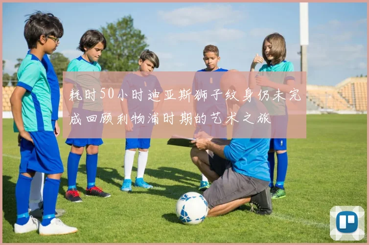 耗时50小时迪亚斯狮子纹身仍未完成回顾利物浦时期的艺术之旅