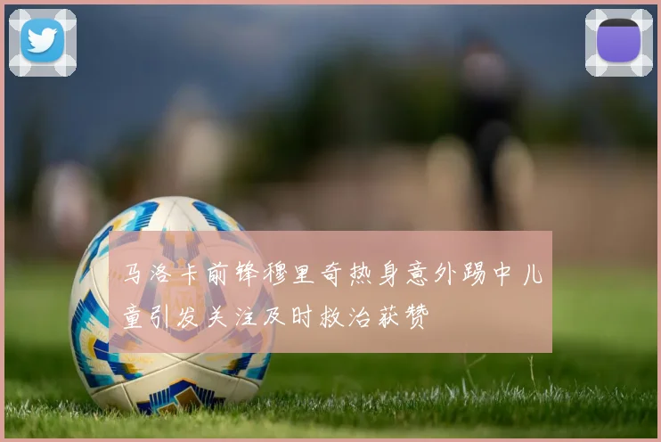 马洛卡前锋穆里奇热身意外踢中儿童引发关注及时救治获赞