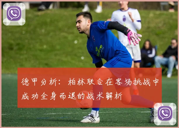德甲分析：柏林联合在客场挑战中成功全身而退的战术解析