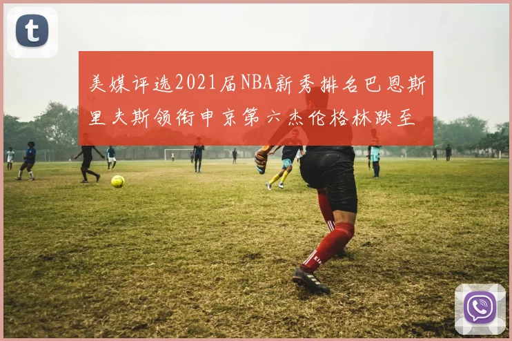 美媒评选2021届NBA新秀排名巴恩斯里夫斯领衔申京第六杰伦格林跌至第九