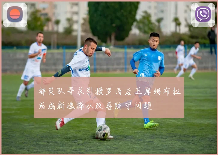 都灵队寻求引援罗马后卫库姆布拉或成新选择以改善防守问题
