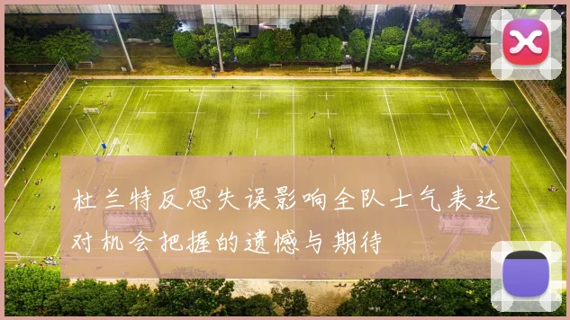 杜兰特反思失误影响全队士气表达对机会把握的遗憾与期待