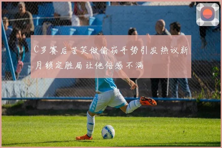C罗赛后苦笑做偷窃手势引发热议新月锁定胜局让他倍感不满