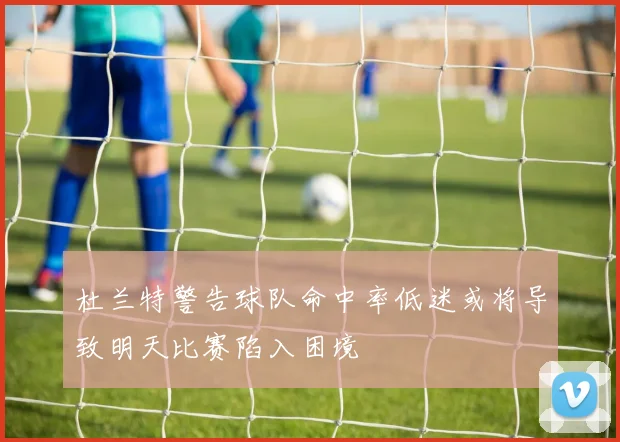 杜兰特警告球队命中率低迷或将导致明天比赛陷入困境